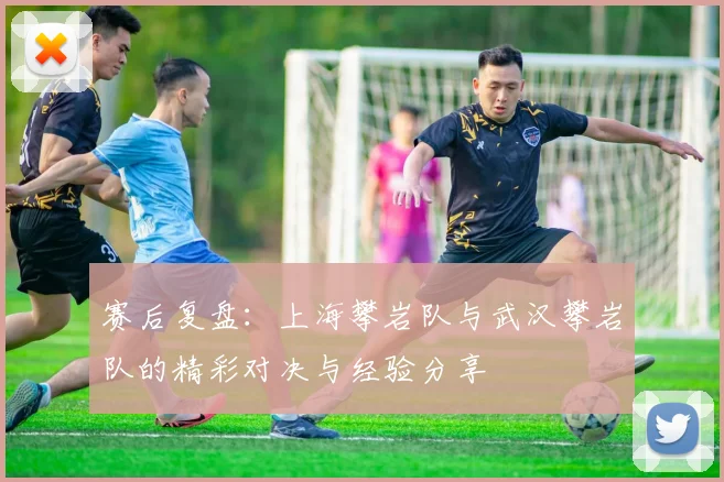 赛后复盘：上海攀岩队与武汉攀岩队的精彩对决与经验分享