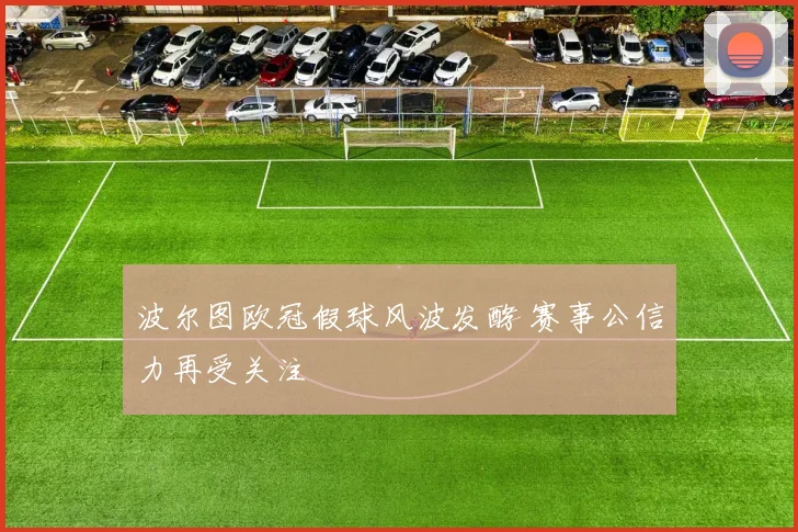 波尔图欧冠假球风波发酵 赛事公信力再受关注