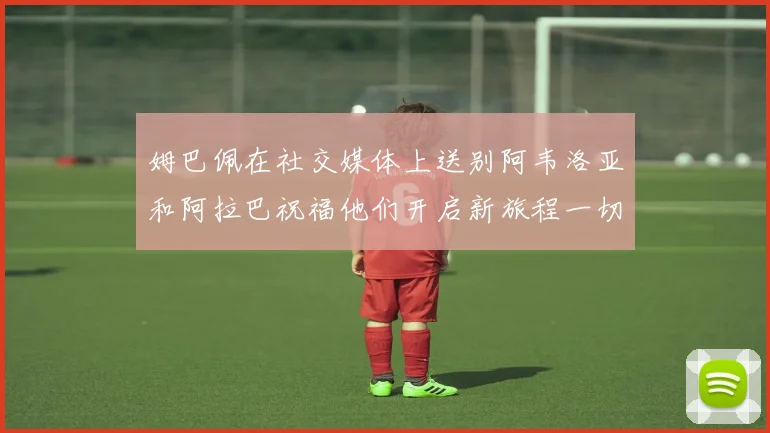 姆巴佩在社交媒体上送别阿韦洛亚和阿拉巴祝福他们开启新旅程一切顺利