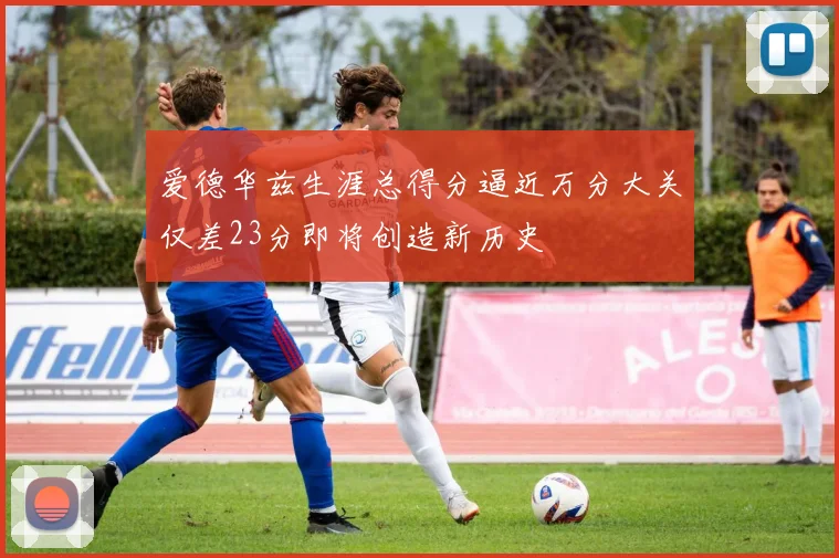 爱德华兹生涯总得分逼近万分大关仅差23分即将创造新历史