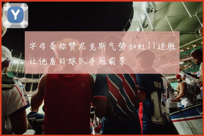 字母哥称赞尼克斯气势如虹11连胜让他看好球队夺冠前景