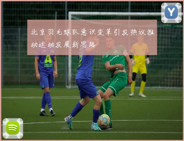 北京羽毛球队意识变革引发热议推动运动发展新思路