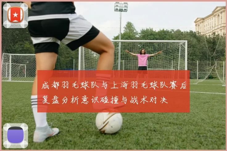 成都羽毛球队与上海羽毛球队赛后复盘分析意识碰撞与战术对决
