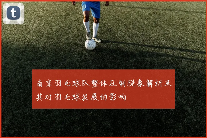 南京羽毛球队整体压制现象解析及其对羽毛球发展的影响